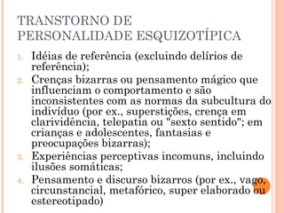 TRANSTORNO DE
PERSONALIDADE ESQUIZOTÍPICA
1. Idéias de referência (excluindo delírios de
referência);
2. Crenças bizarras ou pensamento mágico que
influenciam o comportamento e são
inconsistentes com as normas da subcultura do
indivíduo (por ex., superstições, crença em
clarividência, telepatia ou "sexto sentido"; em
crianças e adolescentes, fantasias e
preocupações bizarras);
3. Experiências perceptivas incomuns, incluindo
ilusões somáticas;
4. Pensamento e discurso bizarros (por ex., vago,
circunstancial, metafórico, super elaborado ou
estereotipado)
 