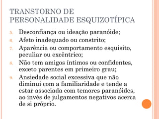 TRANSTORNO DE
PERSONALIDADE ESQUIZOTÍPICA
5. Desconfiança ou ideação paranóide;
6. Afeto inadequado ou constrito;
7. Aparência ou comportamento esquisito,
peculiar ou excêntrico;
8. Não tem amigos íntimos ou confidentes,
exceto parentes em primeiro grau;
9. Ansiedade social excessiva que não
diminui com a familiaridade e tende a
estar associada com temores paranóides,
ao invés de julgamentos negativos acerca
de si próprio.
 