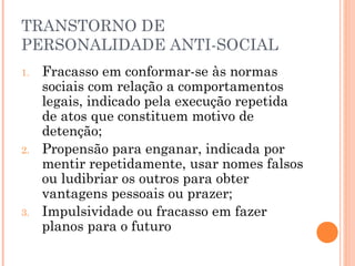 TRANSTORNO DE
PERSONALIDADE ANTI-SOCIAL
1. Fracasso em conformar-se às normas
sociais com relação a comportamentos
legais, indicado pela execução repetida
de atos que constituem motivo de
detenção;
2. Propensão para enganar, indicada por
mentir repetidamente, usar nomes falsos
ou ludibriar os outros para obter
vantagens pessoais ou prazer;
3. Impulsividade ou fracasso em fazer
planos para o futuro
 