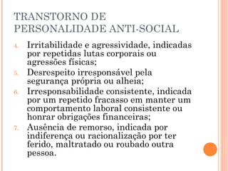 TRANSTORNO DE
PERSONALIDADE ANTI-SOCIAL
4. Irritabilidade e agressividade, indicadas
por repetidas lutas corporais ou
agressões físicas;
5. Desrespeito irresponsável pela
segurança própria ou alheia;
6. Irresponsabilidade consistente, indicada
por um repetido fracasso em manter um
comportamento laboral consistente ou
honrar obrigações financeiras;
7. Ausência de remorso, indicada por
indiferença ou racionalização por ter
ferido, maltratado ou roubado outra
pessoa.
 