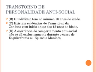 TRANSTORNO DE
PERSONALIDADE ANTI-SOCIAL
 (B) O indivíduo tem no mínimo 18 anos de idade.
 (C) Existem evidências de Transtorno da
Conduta com início antes dos 15 anos de idade.
 (D) A ocorrência do comportamento anti-social
não se dá exclusivamente durante o curso de
Esquizofrenia ou Episódio Maníaco.
 