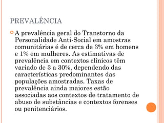 PREVALÊNCIA
 A prevalência geral do Transtorno da
Personalidade Anti-Social em amostras
comunitárias é de cerca de 3% em homens
e 1% em mulheres. As estimativas de
prevalência em contextos clínicos têm
variado de 3 a 30%, dependendo das
características predominantes das
populações amostradas. Taxas de
prevalência ainda maiores estão
associadas aos contextos de tratamento de
abuso de substâncias e contextos forenses
ou penitenciários.
 