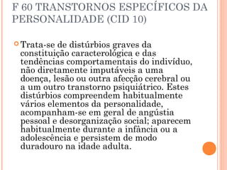 F 60 TRANSTORNOS ESPECÍFICOS DA
PERSONALIDADE (CID 10)
 Trata-se de distúrbios graves da
constituição caracterológica e das
tendências comportamentais do indivíduo,
não diretamente imputáveis a uma
doença, lesão ou outra afecção cerebral ou
a um outro transtorno psiquiátrico. Estes
distúrbios compreendem habitualmente
vários elementos da personalidade,
acompanham-se em geral de angústia
pessoal e desorganização social; aparecem
habitualmente durante a infância ou a
adolescência e persistem de modo
duradouro na idade adulta.
 