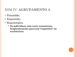 DSM IV: AGRUPAMENTO A
 Paranóide;
 Esquizóide;
 Esquizotípica.
 Os indivíduos com esses transtornos
freqüentemente parecem "esquisitos" ou
excêntricos.
 