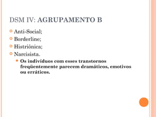 DSM IV: AGRUPAMENTO B
 Anti-Social;
 Borderline;
 Histriônica;
 Narcisista.
 Os indivíduos com esses transtornos
freqüentemente parecem dramáticos, emotivos
ou erráticos.
 