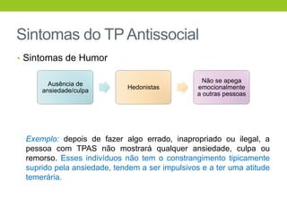 Sintomas do TP Antissocial
• Sintomas de Humor

                                                  Não se apega
       Ausência de
                            Hedonistas          emocionalmente
     ansiedade/culpa
                                                a outras pessoas




 Exemplo: depois de fazer algo errado, inapropriado ou ilegal, a
 pessoa com TPAS não mostrará qualquer ansiedade, culpa ou
 remorso. Esses indivíduos não tem o constrangimento tipicamente
 suprido pela ansiedade, tendem a ser impulsivos e a ter uma atitude
 temerária.
 
