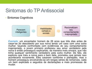 Sintomas do TP Antissocial
• Sintomas Cognitivos



                                                   Racionalizam
                              Habilidades
          Parecem                                      seu
                               verbais e
        inteligentes                              comportamento
                                sociais
                                                   inapropriado


  Exemplo: um encantador homem de 26 anos que três dias antes de
  casar-se foi descoberto por sua noiva tendo um caso com uma outra
  mulher. Quando confrontado com evidências do seu comportamento
  inapropriado, o jovem primeiro professou seu amor verdadeiro pela
  noiva e então prosseguiu explicando, da maneira mais sincera, que não
  tinha qualquer sentimento verdadeiro pela outra mulher. De fato, ele
  explicou que traiu a noiva para o bem dela, prometeu que jamais isso
  aconteceria novamente. Eles casaram conforme o planejado, mas o
  homem prosseguiu envolvendo-se em longas séries de romances, cada
  um bem explicado e seguidos de declarações e mais promessas de
  mudar.
 