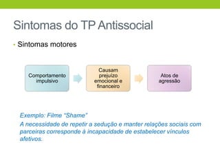 Sintomas do TP Antissocial
• Sintomas motores



                             Causam
    Comportamento             prejuízo             Atos de
      impulsivo            emocional e            agressão
                            financeiro




 Exemplo: Filme “Shame”
 A necessidade de repetir a sedução e manter relações sociais com
 parceiras corresponde à incapacidade de estabelecer vínculos
 afetivos.
 