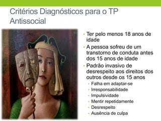 Critérios Diagnósticos para o TP
Antissocial
                     • Ter pelo menos 18 anos de
                       idade
                     • A pessoa sofreu de um
                       transtorno de conduta antes
                       dos 15 anos de idade
                     • Padrão invasivo de
                       desrespeito aos direitos dos
                       outros desde os 15 anos
                       • Falha em adaptar-se
                       • Irresponsabilidade
                       • Impulsividade
                       • Mentir repetidamente
                       • Desrespeito
                       • Ausência de culpa
 