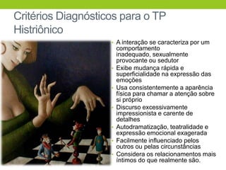 Critérios Diagnósticos para o TP
Histriônico
                    • A interação se caracteriza por um
                        comportamento
                        inadequado, sexualmente
                        provocante ou sedutor
                    •   Exibe mudança rápida e
                        superficialidade na expressão das
                        emoções
                    •   Usa consistentemente a aparência
                        física para chamar a atenção sobre
                        si próprio
                    •   Discurso excessivamente
                        impressionista e carente de
                        detalhes
                    •   Autodramatização, teatralidade e
                        expressão emocional exagerada
                    •   Facilmente influenciado pelos
                        outros ou pelas circunstâncias
                    •   Considera os relacionamentos mais
                        íntimos do que realmente são.
 