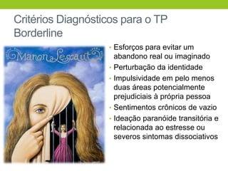 Critérios Diagnósticos para o TP
Borderline
                   • Esforços para evitar um
                       abandono real ou imaginado
                   •   Perturbação da identidade
                   •   Impulsividade em pelo menos
                       duas áreas potencialmente
                       prejudiciais à própria pessoa
                   •   Sentimentos crônicos de vazio
                   •   Ideação paranóide transitória e
                       relacionada ao estresse ou
                       severos sintomas dissociativos
 