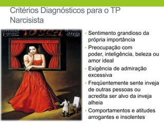 Critérios Diagnósticos para o TP
Narcisista
                     • Sentimento grandioso da
                         própria importância
                     •   Preocupação com
                         poder, inteligência, beleza ou
                         amor ideal
                     •   Exigência de admiração
                         excessiva
                     •   Freqüentemente sente inveja
                         de outras pessoas ou
                         acredita ser alvo da inveja
                         alheia
                     •   Comportamentos e atitudes
                         arrogantes e insolentes
 