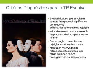 Critérios Diagnósticos para o TP Esquiva

                     • Evita atividades que envolvem
                       contato interpessoal significativo
                       por medo de
                       críticas, desaprovação ou rejeição
                     • Vê a si mesmo como socialmente
                       inepto, sem atrativos pessoais ou
                       inferior
                     • Preocupação com críticas ou
                       rejeição em situações sociais
                     • Mostra-se reservado em
                       relacionamentos íntimos, em
                       razão do medo de ser
                       envergonhado ou ridicularizado
 