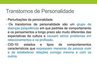 Transtornos de Personalidade
• Perturbações da personalidade
• Os transtornos de personalidade são um grupo de
  doenças psiquiátricas em que padrões de comportamento
  e os pensamentos a longo prazo são muito diferentes das
  expectativas da cultura e causam sérios problemas em
  relacionamentos e na profissão.
• CID-10:     estados   e    tipos de    comportamentos
  característicos que expressam maneiras da pessoa viver
  e de estabelecer relações consigo mesma e com os
  outros.
 