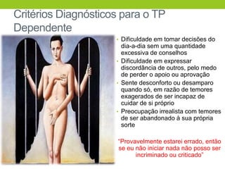 Critérios Diagnósticos para o TP
Dependente
                     • Dificuldade em tomar decisões do
                       dia-a-dia sem uma quantidade
                       excessiva de conselhos
                     • Dificuldade em expressar
                       discordância de outros, pelo medo
                       de perder o apoio ou aprovação
                     • Sente desconforto ou desamparo
                       quando só, em razão de temores
                       exagerados de ser incapaz de
                       cuidar de si próprio
                     • Preocupação irrealista com temores
                       de ser abandonado à sua própria
                       sorte

                      “Provavelmente estarei errado, então
                      se eu não iniciar nada não posso ser
                            incriminado ou criticado”
 