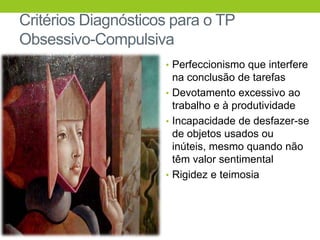 Critérios Diagnósticos para o TP
Obsessivo-Compulsiva
                     • Perfeccionismo que interfere
                       na conclusão de tarefas
                     • Devotamento excessivo ao
                       trabalho e à produtividade
                     • Incapacidade de desfazer-se
                       de objetos usados ou
                       inúteis, mesmo quando não
                       têm valor sentimental
                     • Rigidez e teimosia
 