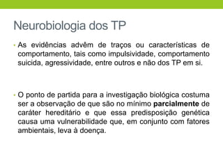Neurobiologia dos TP
• As evidências advêm de traços ou características de
 comportamento, tais como impulsividade, comportamento
 suicida, agressividade, entre outros e não dos TP em si.



• O ponto de partida para a investigação biológica costuma
 ser a observação de que são no mínimo parcialmente de
 caráter hereditário e que essa predisposição genética
 causa uma vulnerabilidade que, em conjunto com fatores
 ambientais, leva à doença.
 