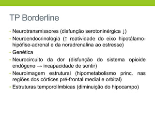 TP Borderline
• Neurotransmissores (disfunção serotoninérgica ↓)
• Neuroendocrinologia (↑ reatividade do eixo hipotálamo-
    hipófise-adrenal e da noradrenalina ao estresse)
•   Genética
•   Neurocircuito da dor (disfunção do sistema opioide
    endógeno → incapacidade de sentir)
•   Neuroimagem estrutural (hipometabolismo princ. nas
    regiões dos córtices pré-frontal medial e orbital)
•   Estruturas temporolímbicas (diminuição do hipocampo)
 