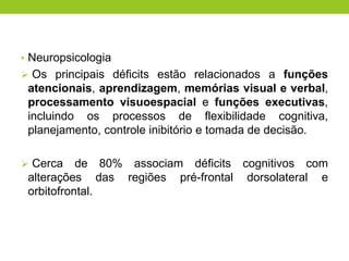 • Neuropsicologia
 Os principais déficits estão relacionados a funções
 atencionais, aprendizagem, memórias visual e verbal,
 processamento visuoespacial e funções executivas,
 incluindo os processos de flexibilidade cognitiva,
 planejamento, controle inibitório e tomada de decisão.

 Cerca    de 80% associam déficits cognitivos com
 alterações das regiões pré-frontal dorsolateral e
 orbitofrontal.
 