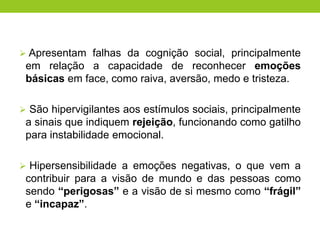  Apresentam falhas da cognição social, principalmente
 em relação a capacidade de reconhecer emoções
 básicas em face, como raiva, aversão, medo e tristeza.

 São hipervigilantes aos estímulos sociais, principalmente
 a sinais que indiquem rejeição, funcionando como gatilho
 para instabilidade emocional.

 Hipersensibilidade a emoções negativas, o que vem a
 contribuir para a visão de mundo e das pessoas como
 sendo “perigosas” e a visão de si mesmo como “frágil”
 e “incapaz”.
 