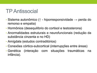 TP Antissocial
• Sistema autonômico (↑ - hiporresponsividade → perda do
    remorso e empatia)
•   Hormônios (desequilíbrio do cortisol e testosterona)
•   Anormalidades estruturais e neurofuncionais (redução da
    substância cinzenta e no HD)
•   Amígdala (estudos contraditórios)
•   Conexões córtico-subcortical (interrupções entre áreas)
•   Genética (interação com situações traumáticas na
    infância).
 