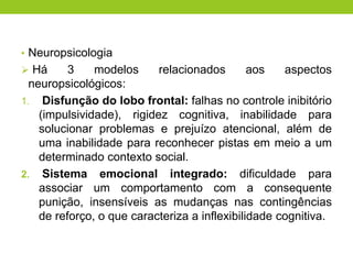 • Neuropsicologia
 Há      3    modelos     relacionados        aos   aspectos
  neuropsicológicos:
1. Disfunção do lobo frontal: falhas no controle inibitório
    (impulsividade), rigidez cognitiva, inabilidade para
    solucionar problemas e prejuízo atencional, além de
    uma inabilidade para reconhecer pistas em meio a um
    determinado contexto social.
2. Sistema emocional integrado: dificuldade para
    associar um comportamento com a consequente
    punição, insensíveis as mudanças nas contingências
    de reforço, o que caracteriza a inflexibilidade cognitiva.
 