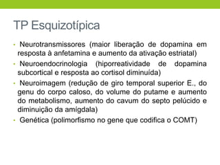 TP Esquizotípica
• Neurotransmissores (maior liberação de dopamina em
  resposta à anfetamina e aumento da ativação estriatal)
• Neuroendocrinologia (hiporreatividade de dopamina
  subcortical e resposta ao cortisol diminuída)
• Neuroimagem (redução de giro temporal superior E., do
  genu do corpo caloso, do volume do putame e aumento
  do metabolismo, aumento do cavum do septo pelúcido e
  diminuição da amígdala)
• Genética (polimorfismo no gene que codifica o COMT)
 