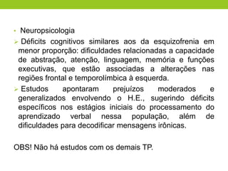 • Neuropsicologia
 Déficits cognitivos similares aos da esquizofrenia em
 menor proporção: dificuldades relacionadas a capacidade
 de abstração, atenção, linguagem, memória e funções
 executivas, que estão associadas a alterações nas
 regiões frontal e temporolímbica à esquerda.
 Estudos     apontaram      prejuízos    moderados    e
 generalizados envolvendo o H.E., sugerindo déficits
 específicos nos estágios iniciais do processamento do
 aprendizado verbal nessa população, além de
 dificuldades para decodificar mensagens irônicas.

OBS! Não há estudos com os demais TP.
 