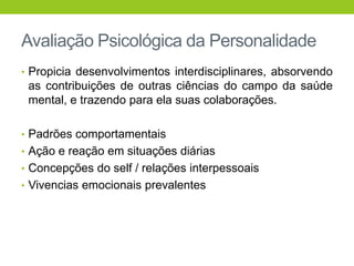 Avaliação Psicológica da Personalidade
• Propicia desenvolvimentos interdisciplinares, absorvendo
 as contribuições de outras ciências do campo da saúde
 mental, e trazendo para ela suas colaborações.

• Padrões comportamentais
• Ação e reação em situações diárias
• Concepções do self / relações interpessoais
• Vivencias emocionais prevalentes
 