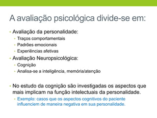 A avaliação psicológica divide-se em:
• Avaliação da personalidade:
  • Traços comportamentais
  • Padrões emocionais
  • Experiências afetivas
• Avaliação Neuropsicológica:
  • Cognição
  • Analisa-se a inteligência, memória/atenção



• No estudo da cognição são investigadas os aspectos que
 mais implicam na função intelectuais da personalidade.
  • Exemplo: casos que os aspectos cognitivos do paciente
   influenciem de maneira negativa em sua personalidade.
 