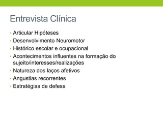 Entrevista Clínica
• Articular Hipóteses
• Desenvolvimento Neuromotor
• Histórico escolar e ocupacional
• Acontecimentos influentes na formação do
  sujeito/interesses/realizações
• Natureza dos laços afetivos
• Angustias recorrentes
• Estratégias de defesa
 