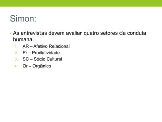 Simon:
• As entrevistas devem avaliar quatro setores da conduta
 humana.
 1.   AR – Afetivo Relacional
 2.   Pr – Produtividade
 3.   SC – Sócio Cultural
 4.   Or – Orgânico
 