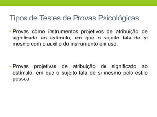 Tipos de Testes de Provas Psicológicas
• Provas como instrumentos projetivos de atribuição de
 significado ao estímulo, em que o sujeito fala de si
 mesmo com o auxilio do instrumento em uso.



• Provas  projetivas de atribuição de significado ao
 estímulo, em que o sujeito fala de si mesmo pelo estilo
 pessoa.
 
