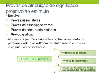 Provas de atribuição de significado
projetivo ao estímulo
• Envolvem:
1. Provas associativas
2. Provas de associação verbal
3. Provas de construção histórica
4. Provas gráficas
• Avaliam os padrões existentes no funcionamento da
 personalidade que refletem na dinâmica da estrutura
 intrapsíquica do individuo.
                                    Predominância de angustia


         Estrutura Psicótica          Vivência de destrutividade


                                    Sensação de fragilidade no limites
                                    entre as realidades interna e externa
 