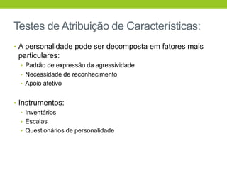 Testes de Atribuição de Características:
• A personalidade pode ser decomposta em fatores mais
 particulares:
  • Padrão de expressão da agressividade
  • Necessidade de reconhecimento
  • Apoio afetivo


• Instrumentos:
   • Inventários
   • Escalas
   • Questionários de personalidade
 
