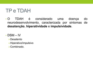 TP e TDAH
•O    TDAH     é   considerado    uma    doença   do
 neurodesenvolvimento, caracterizada por sintomas de
 desatenção, hiperatividade e impulsividade.

• DSM – IV
   Desatento
   Hiperativo/impulsivo
   Combinado.
 