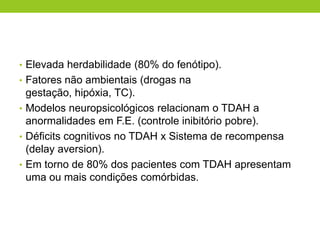 • Elevada herdabilidade (80% do fenótipo).
• Fatores não ambientais (drogas na
  gestação, hipóxia, TC).
• Modelos neuropsicológicos relacionam o TDAH a
  anormalidades em F.E. (controle inibitório pobre).
• Déficits cognitivos no TDAH x Sistema de recompensa
  (delay aversion).
• Em torno de 80% dos pacientes com TDAH apresentam
  uma ou mais condições comórbidas.
 
