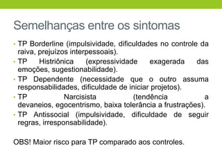 Semelhanças entre os sintomas
• TP Borderline (impulsividade, dificuldades no controle da
    raiva, prejuízos interpessoais).
•   TP     Histriônica    (expressividade    exagerada    das
    emoções, sugestionabilidade).
•   TP Dependente (necessidade que o outro assuma
    responsabilidades, dificuldade de iniciar projetos).
•   TP             Narcisista           (tendência           a
    devaneios, egocentrismo, baixa tolerância a frustrações).
•   TP Antissocial (impulsividade, dificuldade de seguir
    regras, irresponsabilidade).

OBS! Maior risco para TP comparado aos controles.
 