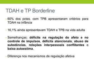 TDAH e TP Borderline
• 60% dos pctes. com TPB apresentaram critérios para
 TDAH na infância

• 16,1% ainda apresentavam TDAH e TPB na vida adulta

• Semelhanças: déficits na regulação do afeto e no
 controle de impulsos, déficits atencionais, abuso de
 substâncias, relações interpessoais conflitantes e
 baixa autoestima.

• Diferença nos mecanismos de regulação afetiva
 