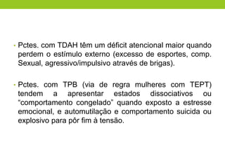 • Pctes. com TDAH têm um déficit atencional maior quando
 perdem o estímulo externo (excesso de esportes, comp.
 Sexual, agressivo/impulsivo através de brigas).

• Pctes. com TPB (via de regra mulheres com TEPT)
 tendem a apresentar estados dissociativos ou
 “comportamento congelado” quando exposto a estresse
 emocional, e automutilação e comportamento suicida ou
 explosivo para pôr fim à tensão.
 