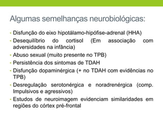 Algumas semelhanças neurobiológicas:
• Disfunção do eixo hipotálamo-hipófise-adrenal (HHA)
• Desequilíbrio     do cortisol (Em associação com
    adversidades na infância)
•   Abuso sexual (muito presente no TPB)
•   Persistência dos sintomas de TDAH
•   Disfunção dopaminérgica (+ no TDAH com evidências no
    TPB)
•   Desregulação serotonérgica e noradrenérgica (comp.
    Impulsivos e agressivos)
•   Estudos de neuroimagem evidenciam similaridades em
    regiões do córtex pré-frontal
 