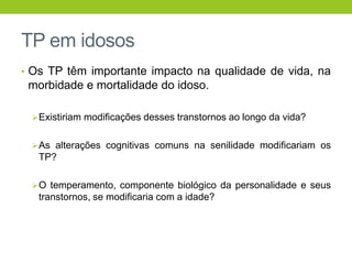 TP em idosos
• Os TP têm importante impacto na qualidade de vida, na
 morbidade e mortalidade do idoso.

  Existiriam modificações desses transtornos ao longo da vida?


  As alterações cognitivas comuns na senilidade modificariam os
   TP?

  O temperamento, componente biológico da personalidade e seus
   transtornos, se modificaria com a idade?
 