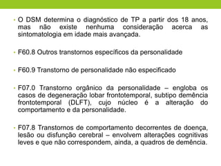 • O DSM determina o diagnóstico de TP a partir dos 18 anos,
 mas não existe nenhuma consideração               acerca   as
 sintomatologia em idade mais avançada.

• F60.8 Outros transtornos específicos da personalidade


• F60.9 Transtorno de personalidade não especificado


• F07.0 Transtorno orgânico da personalidade – engloba os
 casos de degeneração lobar frontotemporal, subtipo demência
 frontotemporal (DLFT), cujo núcleo é a alteração do
 comportamento e da personalidade.

• F07.8 Transtornos de comportamento decorrentes de doença,
 lesão ou disfunção cerebral – envolvem alterações cognitivas
 leves e que não correspondem, ainda, a quadros de demência.
 