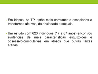 • Em idosos, os TP, estão mais comumente associados a
 transtornos afetivos, de ansiedade e sexuais.

• Um estudo com 623 indivíduos (17 a 87 anos) encontrou
 evidências de mais características esquizoides e
 obsessivo-compulsivas em idosos que outras faixas
 etárias.
 