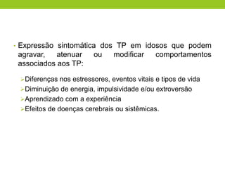 • Expressão sintomática dos TP em idosos que podem
 agravar,   atenuar      ou    modificar     comportamentos
 associados aos TP:

 Diferenças nos estressores, eventos vitais e tipos de vida
 Diminuição de energia, impulsividade e/ou extroversão
 Aprendizado com a experiência
 Efeitos de doenças cerebrais ou sistêmicas.
 