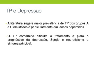 TP e Depressão

• A literatura sugere maior prevalência de TP dos grupos A
 e C em idosos e particularmente em idosos deprimidos.

•O   TP comórbido dificulta o tratamento e piora o
 prognóstico da depressão. Sendo o neuroticismo o
 sintoma principal.
 