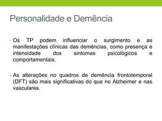 Personalidade e Demência

• Os   TP podem influenciar o surgimento e as
 manifestações clínicas das demências, como presença e
 intensidade    dos      sintomas     psicológicos   e
 comportamentais.

• As alterações no quadros de demência frontotemporal
 (DFT) são mais significativas do que no Alzheimer e nas
 vasculares.
 