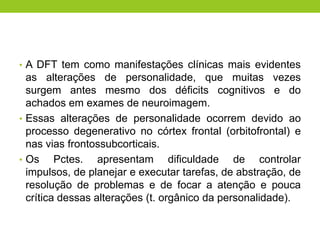 • A DFT tem como manifestações clínicas mais evidentes
  as alterações de personalidade, que muitas vezes
  surgem antes mesmo dos déficits cognitivos e do
  achados em exames de neuroimagem.
• Essas alterações de personalidade ocorrem devido ao
  processo degenerativo no córtex frontal (orbitofrontal) e
  nas vias frontossubcorticais.
• Os     Pctes. apresentam dificuldade de controlar
  impulsos, de planejar e executar tarefas, de abstração, de
  resolução de problemas e de focar a atenção e pouca
  crítica dessas alterações (t. orgânico da personalidade).
 
