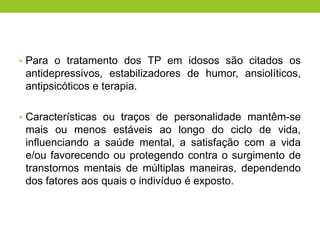 • Para o tratamento dos TP em idosos são citados os
 antidepressivos, estabilizadores de humor, ansiolíticos,
 antipsicóticos e terapia.

• Características ou traços de personalidade mantêm-se
 mais ou menos estáveis ao longo do ciclo de vida,
 influenciando a saúde mental, a satisfação com a vida
 e/ou favorecendo ou protegendo contra o surgimento de
 transtornos mentais de múltiplas maneiras, dependendo
 dos fatores aos quais o indivíduo é exposto.
 