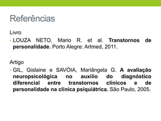 Referências
Livro
• LOUZA NETO, Mario R. et al. Transtornos             de
  personalidade. Porto Alegre: Artmed, 2011.

Artigo
• GIL, Gislaine e SAVÓIA, Mariângela G. A avaliação
  neuropsicológica    no    auxílio    do    diagnóstico
  diferencial entre transtornos clínicos e de
  personalidade na clínica psiquiátrica. São Paulo, 2005.
 